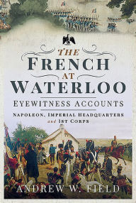 Title: The French at Waterloo - Eyewitness Accounts: Napoleon, Imperial Headquarters and 1st Corps, Author: Andrew W Field