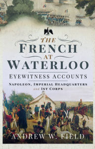 Title: The French at Waterloo-Eyewitness Accounts: Napoleon, Imperial Headquarters and 1st Corps, Author: Andrew W. Field