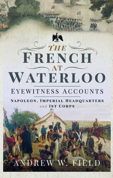The French at Waterloo--Eyewitness Accounts: Napoleon, Imperial Headquarters and 1st Corps