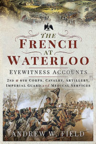Title: The French at Waterloo - Eyewitness Accounts: 2nd and 6th Corps, Cavalry, Artillery, Foot Guard and Medical Services, Author: Andrew W Field