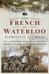Title: The French at Waterloo-Eyewitness Accounts: 2nd and 6th Corps, Cavalry, Artillery, Foot Guard and Medical Services, Author: Andrew W. Field