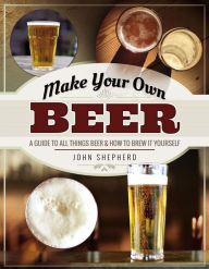 Title: Make Your Own Beer: A Guide to All Things Beer & How to Brew it Yourself, Author: John Shepherd