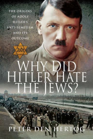 Title: Why Did Hitler Hate the Jews?: The Origins of Adolf Hitler's Anti-Semitism and its Outcome, Author: Peter den Hertog