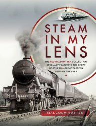 Title: Steam in my Lens: The Reginald Batten Collection: specially featuring the Great Northern and Great Eastern lines of the LNER, Author: Malcolm Batten