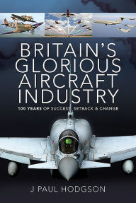 Title: Britain's Glorious Aircraft Industry: 100 Years of Success, Setback and Change, Author: J Paul Hodgson