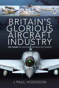 Title: Britain's Glorious Aircraft Industry: 100 Years of Success, Setback & Change, Author: J Paul Hodgson