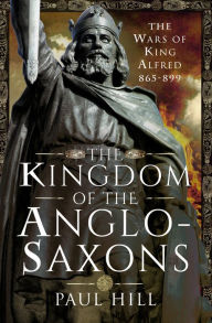 Title: The Kingdom of the Anglo-Saxons: The Wars of King Alfred 865-899, Author: Paul Hill