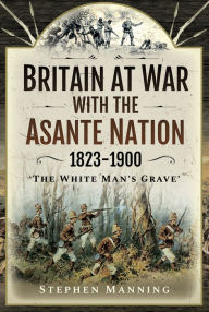 Title: Britain at War with the Asante Nation 1823-1900: 'The White Man's Grave', Author: Stephen Manning