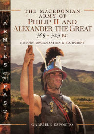Title: The Macedonian Army of Philip II and Alexander the Great, 359-323 BC: History, Organization and Equipment, Author: Gabriele Esposito