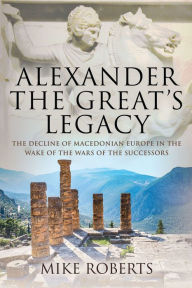 Title: Alexander the Great's Legacy: The Decline of Macedonian Europe in the Wake of the Wars of the Successors, Author: Mike Roberts