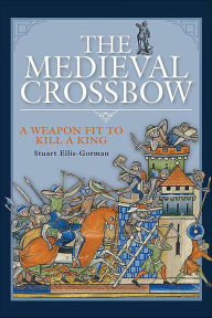 Title: The Medieval Crossbow: A Weapon Fit to Kill a King, Author: Stuart Ellis-Gorman