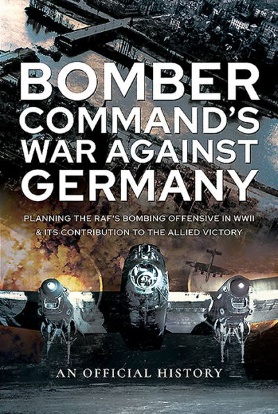 Bomber Command's War Against Germany: Planning the RAF's Bombing Offensive WWII and its Contribution to Allied Victory