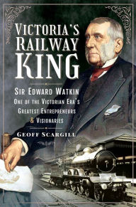 Title: Victoria's Railway King: Sir Edward Watkin, One of the Victorian Era's Greatest Entrepreneurs and Visionaries, Author: Geoff Scargill