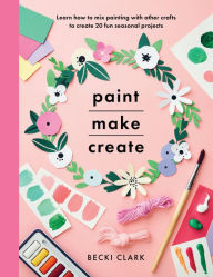 Title: Paint, Make, Create: Learn How to Mix Painting with Other Crafts to Create 20 Fun Seasonal Projects, Author: Becki Clark