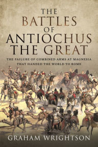 Title: The Battles of Antiochus the Great: The failure of combined arms at Magnesia that handed the world to Rome, Author: Graham Wrightson