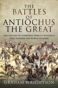 Title: The Battles of Antiochus the Great: The Failure of Combined Arms at Magnesia That Handed the World to Rome, Author: Graham Wrightson