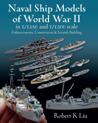 Title: Naval Ship Models of World War II in 1/1250 and 1/1200 Scales: Enhancements, Conversions & Scratch Building, Author: Robert K. Liu