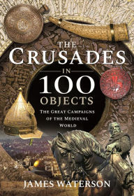 Title: The Crusades in 100 Objects: The Great Campaigns of the Medieval World, Author: James Waterson