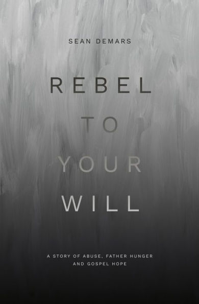 Rebel to Your Will: A Story of Abuse, Father Hunger and Gospel Hope