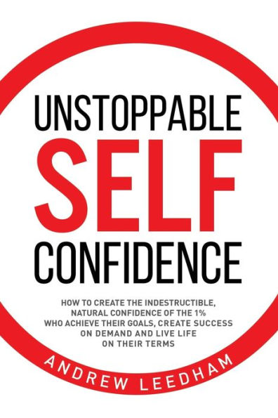 Unstoppable Self Confidence: How to create the indestructible, natural confidence of the 1% who achieve their goals, create success on demand and live life on their terms