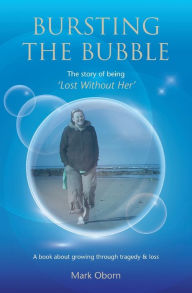 Title: Bursting The Bubble - The Story of Being 'Lost Without Her': A journey of growing through tragedy & loss, Author: Mark Oborn