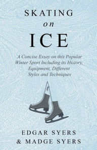 Title: Skating on Ice - A Concise Essay on this Popular Winter Sport Including its History, Literature and Specific Techniques with Useful Diagrams, Author: Edgar Syers
