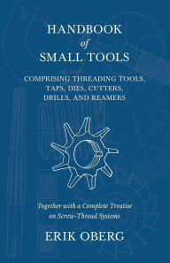 Title: Handbook of Small Tools Comprising Threading Tools, Taps, Dies, Cutters, Drills, and Reamers - Together with a Complete Treatise on Screw-Thread Systems, Author: Erik Oberg