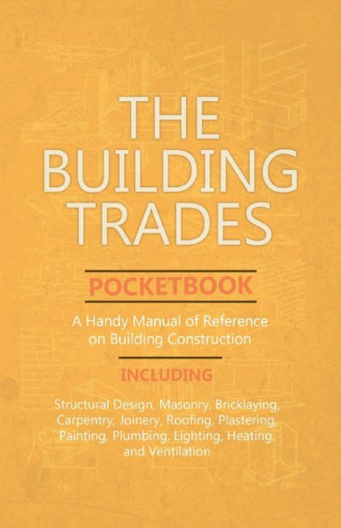 The Building Trades Pocketbook - A Handy Manual of Reference on Building Construction - Including Structural Design, Masonry, Bricklaying, Carpentry, Joinery, Roofing, Plastering, Painting, Plumbing, Lighting, Heating, and Ventilation