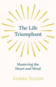 Title: The Life Triumphant - Mastering the Heart and Mind: With an Essay on Self Help By Russel H. Conwell, Author: James Allen