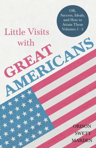 Little Visits with Great Americans - OR, Success, Ideals, and How to Attain Them Volumes 1 3