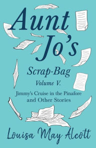 Title: Aunt Jo's Scrap-Bag, Volume V;Jimmy's Cruise in the Pinafore, and Other Stories, Author: Louisa May Alcott