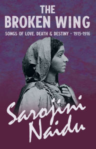 Title: The Broken Wing - Songs of Love, Death & Destiny - 1915-1916: With a Chapter from 'Studies of Contemporary Poets' by Mary C. Sturgeon, Author: Sarojini Naidu