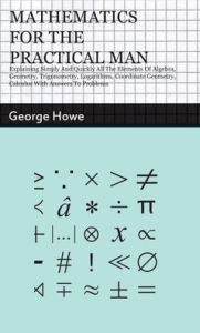 Title: Mathematics for the Practical Man: Explaining Simply and Quickly all the Elements of Algebra, Geometry, Trigonometry, Logarithms, Coordinate Geometry, Calculus with Answers to Problems, Author: George Howe