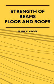 Title: Strength Of Beams, Floor And Roofs - Including Directions For Designing And Detailing Roof Trusses, With Criticism Of Various Forms Of Timber Construction, Author: Frank E. Kidder