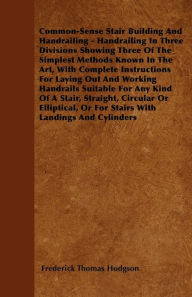 Title: Common-Sense Stair Building And Handrailing - Handrailing In Three Divisions Showing Three Of The Simplest Methods Known In The Art: With Complete Instructions For Laying Out And Working Handrails Suitable For Any Kind Of A Stair, Straight, Circular Or El, Author: Frederick Thomas Hodgson