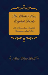 Title: The Child's Own English Book; An Elementary English Grammar - Book One, Author: Alice Eliza Ball