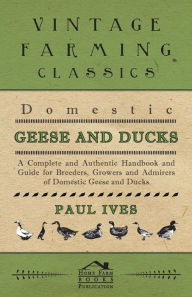 Title: Domestic Geese And Ducks - A Complete And Authentic Handbook And Guide For Breeders, Growers And Admirers Of Domestic Geese And Ducks, Author: Paul Ives