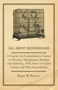 Title: All about Budgerigars - A Concise But Comprehensive Treatise on Housing, Management, Breeding and Exhibiting, with Notes on Colour Varieties and Their, Author: Frank W. Pratley