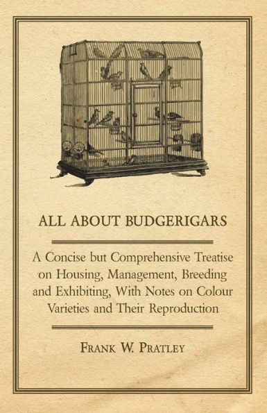 All about Budgerigars - A Concise But Comprehensive Treatise on Housing, Management, Breeding and Exhibiting, with Notes on Colour Varieties and Their