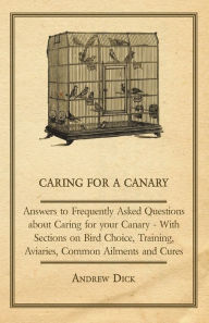 Title: Caring for a Canary - Answers to Frequently Asked Questions about Caring for your Canary - With Sections on Bird Choice, Training, Aviaries, Common Ailments and Cures, Author: Andrew Dick