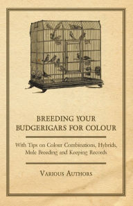 Title: Breeding your Budgerigars for Colour - With Tips on Colour Combinations, Hybrids, Mule Breeding and Keeping Records, Author: Various