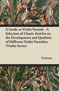 Title: A Guide to Violin Varnish - A Selection of Classic Articles on the Development and Qualities of Different Violin Varnishes (Violin Series), Author: Various