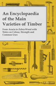 Title: An Encyclopaedia of the Main Varieties of Timber - From Acacia to Zebra-Wood with Notes on Colour, Strength and Common Uses, Author: Anon