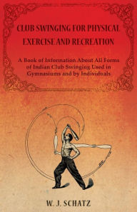 Title: Club Swinging for Physical Exercise and Recreation - A Book of Information About All Forms of Indian Club Swinging Used in Gymnasiums and by Individuals, Author: William J. Schatz