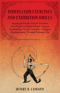 Title: Indian Club Exercises and Exhibition Drills - Arranged for the Use of Teachers and Pupils in High School Classes, Academies, Private Schools, Colleges, Gymnasiums, Normal Schools, Etc., Author: Henry B. Camann