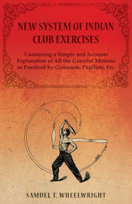 Title: New System of Indian Club Exercises - Containing a Simple and Accurate Explanation of All the Graceful Motions as Practiced by Gymnasts, Pugilists, Etc., Author: Samuel T. Wheelwright