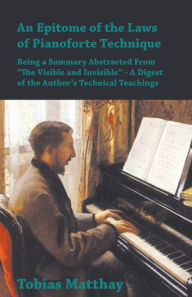 Title: An Epitome of the Laws of Pianoforte Technique - Being a Summary Abstracted From â?oThe Visible and Invisibleâ? - A Digest of the Authorâ?Ts Technical Teachings, Author: Tobias Matthay