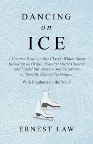 Title: Dancing on Ice: A Concise Essay on this Classic Winter Sport Including its Origin, Popular Music Choices and Useful Information and Diagrams on Specific Skating Techniques - With Emphasis on the Waltz, Author: Ernest Law