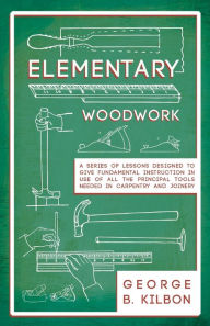 Title: Elementary Woodwork - A Series of Lessons Designed to Give Fundamental Instruction in Use of All the Principal Tools Needed in Carpentry and Joinery - 1893, Author: George B. Kilbon