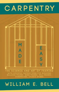 Title: Carpentry Made Easy - The Science and Art of Framing - With Specific Instructions for Building Balloon Frames, Barn Frames, Mill Frames, Warehouses, Church Spires, Author: William E. Bell